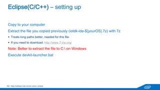 Eclipse(C/C++) – setting up 
Copy to your computer 
Extract the file you copied previously (iotdk-ide-${yourOS}.7z) with 7z 
 Treats long paths better, needed for this file. 
 If you need to download: http://www.7-zip.org/ 
Note: Better to extract the file to C: on Windows 
Execute devkit-launcher.bat 
Ref.: https://software.intel.com/en-us/iot-c-eclipse 
 