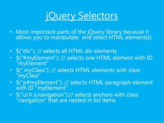 jQuery Selectors
• Most important parts of the jQuery library because it
allows you to manipulate and select HTML element(s).
• $("div"); // selects all HTML div elements
• $("#myElement"); // selects one HTML element with ID
"myElement"
• $(".myClass"); // selects HTML elements with class
"myClass"
• $("p#myElement"); // selects HTML paragraph element
with ID "myElement"
• $("ul li a.navigation");// selects anchors with class
"navigation" that are nested in list items
 
