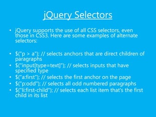 jQuery Selectors
• jQuery supports the use of all CSS selectors, even
those in CSS3. Here are some examples of alternate
selectors:
• $("p > a"); // selects anchors that are direct children of
paragraphs
• $("input[type=text]"); // selects inputs that have
specified type
• $("a:first"); // selects the first anchor on the page
• $("p:odd"); // selects all odd numbered paragraphs
• $("li:first-child"); // selects each list item that's the first
child in its list
 