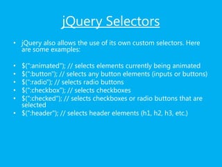 jQuery Selectors
• jQuery also allows the use of its own custom selectors. Here
are some examples:
• $(":animated"); // selects elements currently being animated
• $(":button"); // selects any button elements (inputs or buttons)
• $(":radio"); // selects radio buttons
• $(":checkbox"); // selects checkboxes
• $(":checked"); // selects checkboxes or radio buttons that are
selected
• $(":header"); // selects header elements (h1, h2, h3, etc.)
 