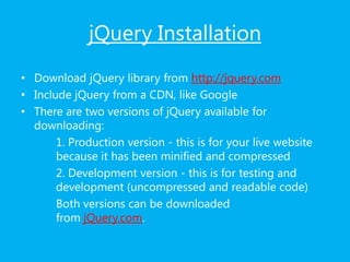jQuery Installation
• Download jQuery library from http://jquery.com
• Include jQuery from a CDN, like Google
• There are two versions of jQuery available for
downloading:
1. Production version - this is for your live website
because it has been minified and compressed
2. Development version - this is for testing and
development (uncompressed and readable code)
Both versions can be downloaded
from jQuery.com.
 