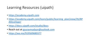 Learning Resources (uipath)
• https://academy.uipath.com
• https://academy.uipath.com/learn/public/learning_plan/view/35/RP
ADeveloper
• https://docs.uipath.com/studio/docs
• Reach out at gauravmadaan@outlook.com
• https://wa.me/919569680377
 