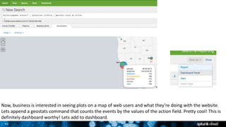 41
Now, business is interested in seeing plots on a map of web users and what they’re doing with the website.
Lets append a geostats command that counts the events by the values of the action field. Pretty cool! This is
definitely dashboard worthy! Lets add to dashboard.
 