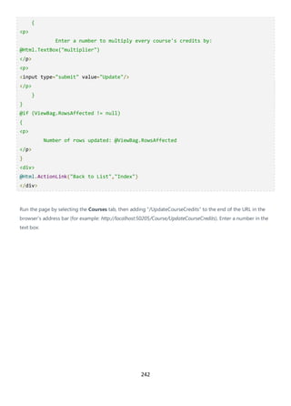 242
{
<p>
Enter a number to multiply every course's credits by:
@Html.TextBox("multiplier")
</p>
<p>
<input type="submit" value="Update"/>
</p>
}
}
@if (ViewBag.RowsAffected != null)
{
<p>
Number of rows updated: @ViewBag.RowsAffected
</p>
}
<div>
@Html.ActionLink("Back to List","Index")
</div>
Run the page by selecting the Courses tab, then adding "/UpdateCourseCredits" to the end of the URL in the
browser's address bar (for example: http://localhost:50205/Course/UpdateCourseCredits). Enter a number in the
text box:
 