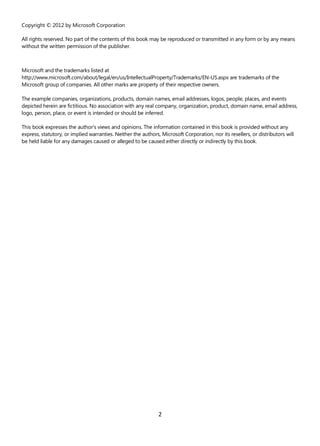 2
Copyright © 2012 by Microsoft Corporation
All rights reserved. No part of the contents of this book may be reproduced or transmitted in any form or by any means
without the written permission of the publisher.
Microsoft and the trademarks listed at
http://www.microsoft.com/about/legal/en/us/IntellectualProperty/Trademarks/EN-US.aspx are trademarks of the
Microsoft group of companies. All other marks are property of their respective owners.
The example companies, organizations, products, domain names, email addresses, logos, people, places, and events
depicted herein are fictitious. No association with any real company, organization, product, domain name, email address,
logo, person, place, or event is intended or should be inferred.
This book expresses the author’s views and opinions. The information contained in this book is provided without any
express, statutory, or implied warranties. Neither the authors, Microsoft Corporation, nor its resellers, or distributors will
be held liable for any damages caused or alleged to be caused either directly or indirectly by this book.
 