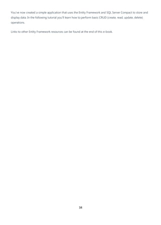 34
You've now created a simple application that uses the Entity Framework and SQL Server Compact to store and
display data. In the following tutorial you'll learn how to perform basic CRUD (create, read, update, delete)
operations.
Links to other Entity Framework resources can be found at the end of this e-book.
 