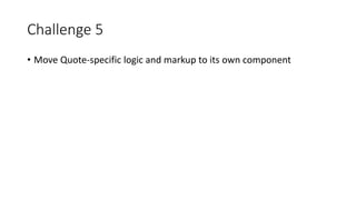 Challenge 5
• Move Quote-specific logic and markup to its own component
 