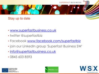 Stay up to date
• www.superfastbusiness.co.uk
• twitter @superfastbiz
• Facebook www.facebook.com/superfastbiz
• join our LinkedIn group 'Superfast Business SW'
• info@superfastbusiness.co.uk
• 0845 603 8593

Serco Internal

 