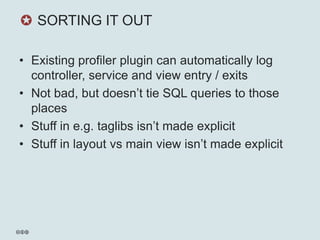 ✪ SORTING IT OUT

• Existing profiler plugin can automatically log
  controller, service and view entry / exits
• Not bad, but doesn’t tie SQL queries to those
  places
• Stuff in e.g. taglibs isn’t made explicit
• Stuff in layout vs main view isn’t made explicit
 