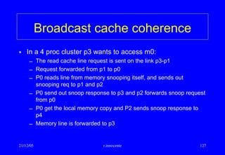 21/12/05 r.innocente 127
Broadcast cache coherence
• In a 4 proc cluster p3 wants to access m0:
– The read cache line request is sent on the link p3-p1
– Request forwarded from p1 to p0
– P0 reads line from memory snooping itself, and sends out
snooping req to p1 and p2
– P0 send out snoop response to p3 and p2 forwards snoop request
from p0
– P0 get the local memory copy and P2 sends snoop response to
p4
– Memory line is forwarded to p3
 
