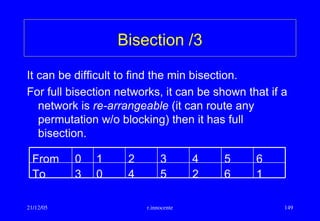 21/12/05 r.innocente 149
Bisection /3
It can be difficult to find the min bisection.
For full bisection networks, it can be shown that if a
network is re-arrangeable (it can route any
permutation w/o blocking) then it has full
bisection.
1625403To
6543210From
 