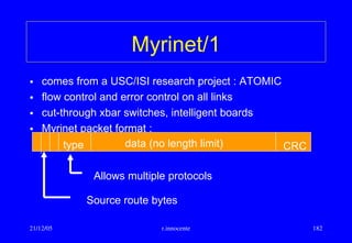 21/12/05 r.innocente 182
Myrinet/1
• comes from a USC/ISI research project : ATOMIC
• flow control and error control on all links
• cut-through xbar switches, intelligent boards
• Myrinet packet format :
type CRCdata (no length limit)
Allows multiple protocols
Source route bytes
 