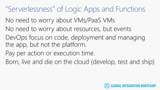 “Serverlessness” of Logic Apps and Functions
No need to worry about VMs/PaaS VMs
No need to worry about resources, but events
DevOps focus on code, deployment and managing
the app, but not the platform.
Pay per action or execution time.
Born, live and die on the cloud (develop, test and ship)
 