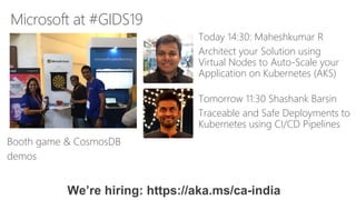 Microsoft at #GIDS19
Booth game & CosmosDB
demos
Today 14:30: Maheshkumar R
Architect your Solution using
Virtual Nodes to Auto-Scale your
Application on Kubernetes (AKS)
We’re hiring: https://aka.ms/ca-india
Tomorrow 11:30 Shashank Barsin
Traceable and Safe Deployments to
Kubernetes using CI/CD Pipelines
 