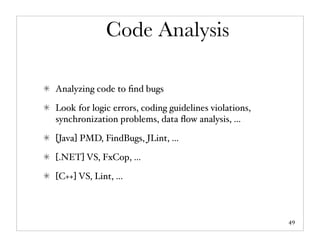 Code Analysis

Analyzing code to ﬁnd bugs

Look for logic errors, coding guidelines violations,
synchronization problems, data ﬂow analysis, ...

[Java] PMD, FindBugs, JLint, ...

[.NET] VS, FxCop, ...

[C++] VS, Lint, ...



                                                       49
 