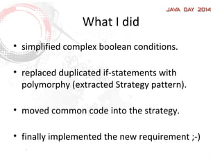 What I did
• simplified complex boolean conditions.
• replaced duplicated if-statements with
polymorphy (extracted Strategy pattern).
• moved common code into the strategy.
• finally implemented the new requirement ;-)
 