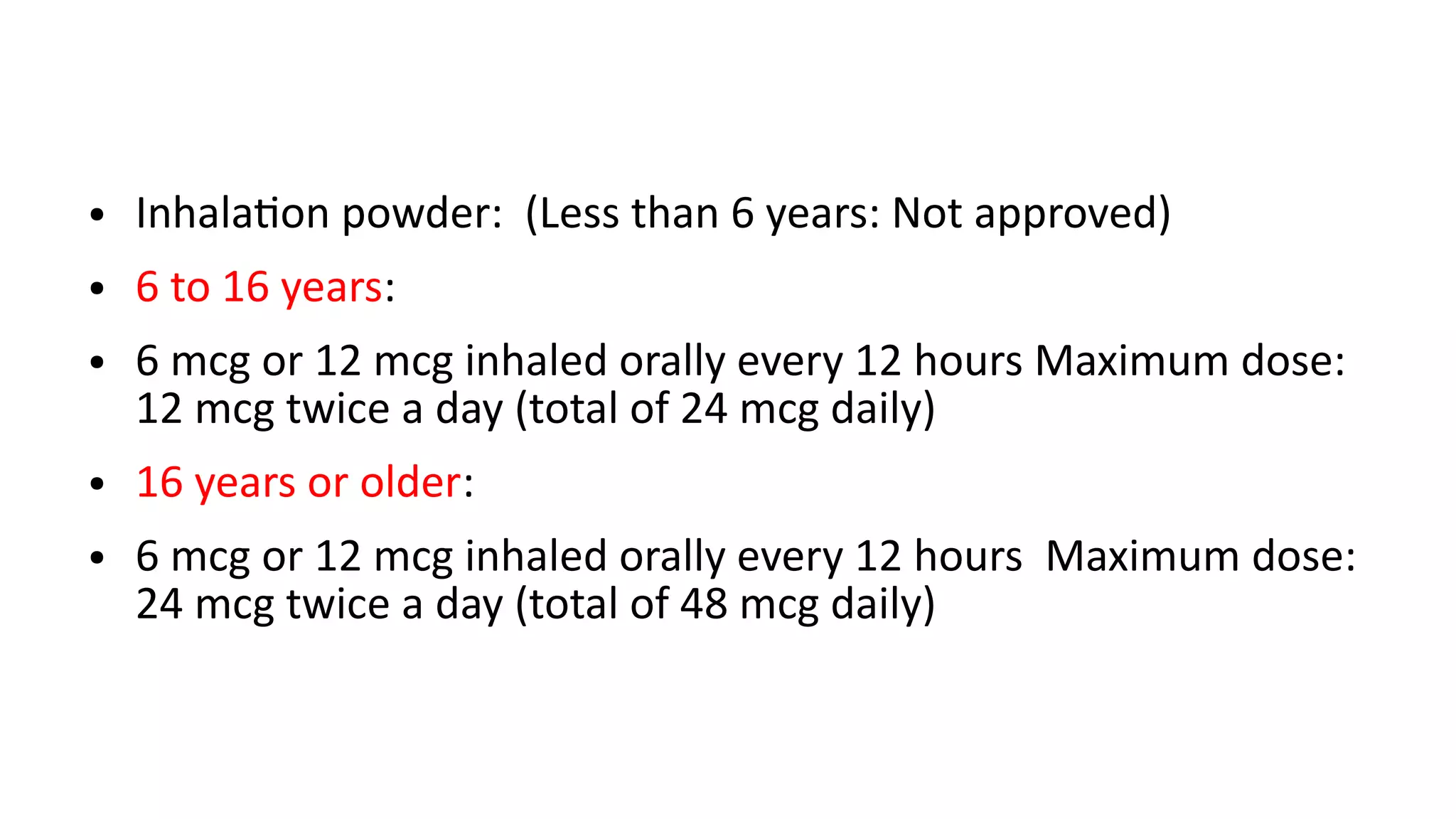 ● Inhalation powder: (Less than 6 years: Not approved)
● 6 to 16 years:
● 6 mcg or 12 mcg inhaled orally every 12 hours Maximum dose:
12 mcg twice a day (total of 24 mcg daily)
● 16 years or older:
● 6 mcg or 12 mcg inhaled orally every 12 hours Maximum dose:
24 mcg twice a day (total of 48 mcg daily)
 