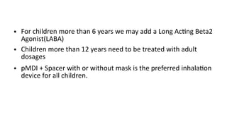 ● For children more than 6 years we may add a Long Acting Beta2
Agonist(LABA)
● Children more than 12 years need to be treated with adult
dosages
● pMDI + Spacer with or without mask is the preferred inhalation
device for all children.
 