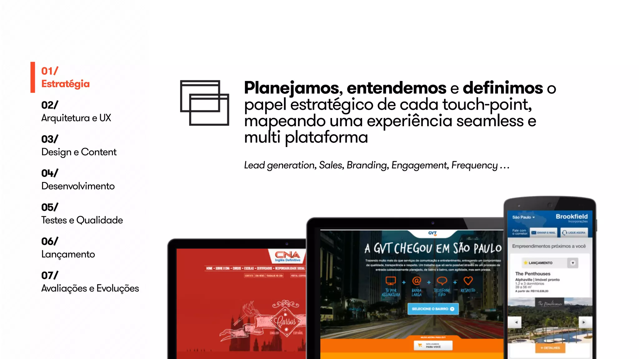 Planejamos, entendemos e definimos o 
papel estratégico de cada touch-point, 
mapeando uma experiência seamless e 
multi plataforma 
Lead generation, Sales, Branding, Engagement, Frequency … 
01/ 
Estratégia 
02/ 
Arquitetura e UX 
03/ 
Design e Content 
04/ 
Desenvolvimento 
05/ 
Testes e Qualidade 
06/ 
Lançamento 
07/ 
Avaliações e Evoluções 
 