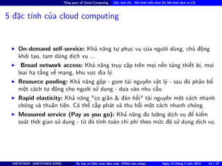 Tổng quan về Cloud Computing Đặc tính (5) - Mô hình triển khai (4) Mô hình dịch vụ (3)
5 đặc tính của cloud computing
On-demand self-service: Khả năng tự phục vụ của người dùng, chủ động
khởi tạo, tạm dừng dịch vụ ...
Broad network access: Khả năng truy cập trên mọi nền tảng thiết bị, mọi
loại hạ tầng về mạng, khu vực địa lý.
Resource pooling: Khả năng gộp - gom tài nguyên vật lý - sau đó phân bổ
một cách tự động cho người sử dụng - dựa vào nhu cầu.
Rapid elasticity: Khả năng "co giãn & đàn hồi" tài nguyên một cách nhanh
chóng và thuận tiện. Có thể cấp phát và thu hồi một cách nhanh chóng.
Measured service (Pay as you go): Khả năng đo lường dịch vụ để kiểm
soát thời gian sử dụng - từ đó tính toán chi phí theo mức độ sử dụng dịch vụ.
VIETSTACK (VIETSTACK.COM) Ảo hóa và Điện toán đám mây (Phiên bản nháp) Ngày 22 tháng 5 năm 2014 12 / 27
 