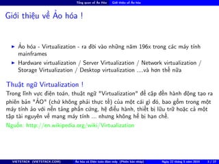 Tổng quan về Ảo Hóa Giới thiệu về Ảo hóa
Giới thiệu về Ảo hóa !
Ảo hóa - Virtualization - ra đời vào những năm 196x trong các máy tính
mainframes
Hardware virtualization / Server Virtualization / Network virtualization /
Storage Virtualization / Desktop virtualization ....và hơn thế nữa
Thuật ngữ Virtualization !
Trong lĩnh vực điện toán, thuật ngữ "Virtualization" đề cập đến hành động tạo ra
phiên bản "ẢO" (chứ không phải thực tế) của một cái gì đó, bao gồm trong một
máy tính ảo với nền tảng phần cứng, hệ điều hành, thiết bị lữu trữ hoặc cả một
tập tài nguyên về mạng máy tính ... nhưng không hề bị hạn chế.
Nguồn: http://en.wikipedia.org/wiki/Virtualization
VIETSTACK (VIETSTACK.COM) Ảo hóa và Điện toán đám mây (Phiên bản nháp) Ngày 22 tháng 5 năm 2014 3 / 27
 