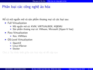 Tổng quan về Ảo Hóa Phân loại các công nghệ ảo hóa
Phân loại các công nghệ ảo hóa
Kể cả mã nguồn mở và sản phẩm thương mại có các loại sau:
Full Virtualization
Mã nguồn mở có: KVM, VIRTUALBOX, KQEMU
Sản phẩm thương mại có: VMware, Microsoft (Hyper-V free)
Para Virtualization
Xen, VMWare
OS-Level Virtualization
OpenVZ
Linux-VServer
Docker
Chú ý: Sự khác biệt giữa các loại này sẽ đề cập sau
VIETSTACK (VIETSTACK.COM) Ảo hóa và Điện toán đám mây (Phiên bản nháp) Ngày 22 tháng 5 năm 2014 6 / 27
 
