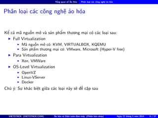 Tổng quan về Ảo Hóa Phân loại các công nghệ ảo hóa
Phân loại các công nghệ ảo hóa
Kể cả mã nguồn mở và sản phẩm thương mại có các loại sau:
Full Virtualization
Mã nguồn mở có: KVM, VIRTUALBOX, KQEMU
Sản phẩm thương mại có: VMware, Microsoft (Hyper-V free)
Para Virtualization
Xen, VMWare
OS-Level Virtualization
OpenVZ
Linux-VServer
Docker
Chú ý: Sự khác biệt giữa các loại này sẽ đề cập sau
VIETSTACK (VIETSTACK.COM) Ảo hóa và Điện toán đám mây (Phiên bản nháp) Ngày 22 tháng 5 năm 2014 6 / 27
 