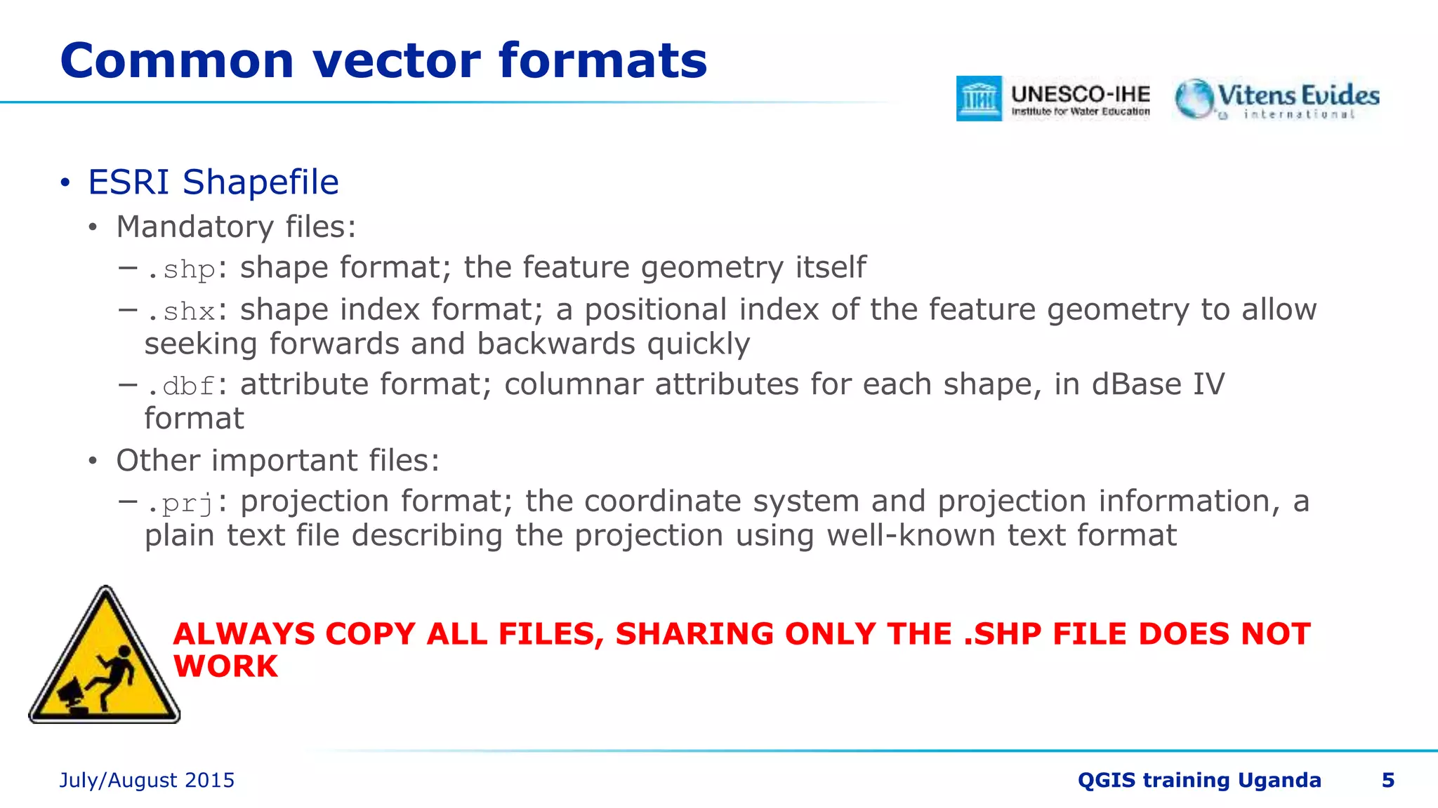 Common vector formats
• ESRI Shapefile
• Mandatory files:
−.shp: shape format; the feature geometry itself
−.shx: shape index format; a positional index of the feature geometry to allow
seeking forwards and backwards quickly
−.dbf: attribute format; columnar attributes for each shape, in dBase IV
format
• Other important files:
−.prj: projection format; the coordinate system and projection information, a
plain text file describing the projection using well-known text format
ALWAYS COPY ALL FILES, SHARING ONLY THE .SHP FILE DOES NOT
WORK
5
 