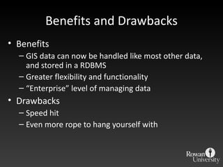 Benefits and Drawbacks Benefits GIS data can now be handled like most other data, and stored in a RDBMS Greater flexibility and functionality “ Enterprise” level of managing data Drawbacks Speed hit Even more rope to hang yourself with 