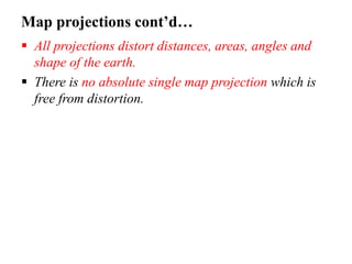 Map projections cont’d…
 All projections distort distances, areas, angles and
shape of the earth.
 There is no absolute single map projection which is
free from distortion.
 
