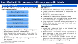 © 2018 IBM Corporation 2
Open DBaaS with IBM Hyperconverged Systems powered by Nutanix
SI can offer following services for Open DBaaS with IBM
Hyperconverged Systems -
What's there for SI ? Where to use ?
Ideal Clients:
• Clients with over 50 Developers across entire business
• Custom application development to differentiate their
businesses
• Already have an Open Source DB plan
• Centralized IT Organization and Governance model
• Governance restrictions on where customer data can reside
that limit/conflict with existing Public Cloud options
• Large clients have IT resources that are paying a fortune for
Public Cloud and can serve up these needs more
economically on-premises
Use Cases:
• Single View - Real-time views of your business that
integrate all of your siloed data
• Personalization - Customized online experiences for
your customers in real time based on analysis of
behavioral and demographic profiles
• Mobile - New smartphones, wearable devices, and apps
create new types of unstructured and semi-structured data
• Content management, Catalog, Internet of Things
Globally Integrated Systems Team (GIST)
Consulting Services
App Modernization Services
Managed Services
Hosting Services
Design & Deployment Services
• Opens avenue to upselling/cross-selling in existing account
where there’s no Nutanix or POWER presence
• Quick deployment of private cloud – SI can make their
client's journey to private cloud simple, secure and cost
effective
• Reduction in tools & skills required to manage infrastructure
and databases
• Faster RoI vs traditional infrastructure
 
