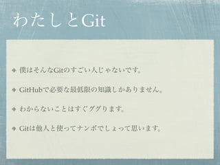 わたしとGit

僕はそんなGitのすごい人じゃないです。

GitHubで必要な最低限の知識しかありません。

わからないことはすぐググります。

Gitは他人と使ってナンボでしょって思います。
 