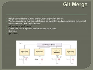  merge combines the current branch, with a specified branch.
 We have confirmed that the updates are as expected, and we can merge our current
branch (master) with origin/master:
 git merge origin/master
 Check our status again to confirm we are up to date:
 Example
 git status
 
