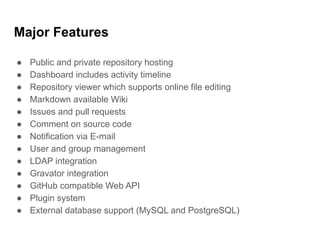 Major Features
● Public and private repository hosting
● Dashboard includes activity timeline
● Repository viewer which supports online file editing
● Markdown available Wiki
● Issues and pull requests
● Comment on source code
● Notification via E-mail
● User and group management
● LDAP integration
● Gravator integration
● GitHub compatible Web API
● Plugin system
● External database support (MySQL and PostgreSQL)
 