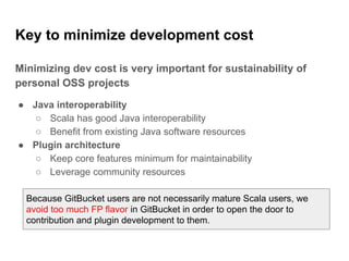 Key to minimize development cost
Minimizing dev cost is very important for sustainability of
personal OSS projects
● Java interoperability
○ Scala has good Java interoperability
○ Benefit from existing Java software resources
● Plugin architecture
○ Keep core features minimum for maintainability
○ Leverage community resources
Because GitBucket users are not necessarily mature Scala users, we
avoid too much FP flavor in GitBucket in order to open the door to
contribution and plugin development to them.
 