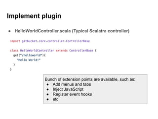 Implement plugin
● HelloWorldController.scala (Typical Scalatra controller)
Bunch of extension points are available, such as:
● Add menus and tabs
● Inject JavaScript
● Register event hooks
● etc
 