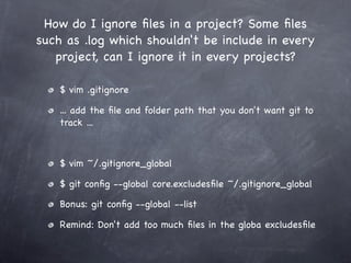 How do I ignore ﬁles in a project? Some ﬁles
such as .log which shouldn't be include in every
   project, can I ignore it in every projects?

    $ vim .gitignore

    ... add the ﬁle and folder path that you don't want git to
    track ...



    $ vim ~/.gitignore_global

    $ git conﬁg --global core.excludesﬁle ~/.gitignore_global

    Bonus: git conﬁg --global --list

    Remind: Don't add too much ﬁles in the globa excludesﬁle
 