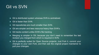 Git vs SVN
 Git is distributed system whereas SVN is centralized.
 Git is faster than SVN.
 Git repositories are much smaller than SVN.
 Git are simpler and lees resource heavy than SVN’s.
 Git tracks content unlike SVN’s file tracking
 Merging is simpler in Git; because you don’t need to remember the last
revision you merged from which is required in SVN.
 Git is perfectly suited for Open Source projects: Just Fork it, commit your
changes to your own Fork, and then ask the original project maintainer to
pull your changes.
 