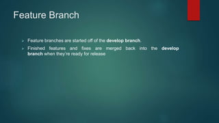 Feature Branch
 Feature branches are started off of the develop branch.
 Finished features and fixes are merged back into the develop
branch when they’re ready for release
 