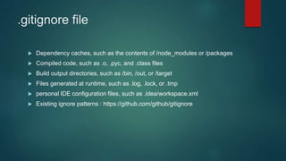 .gitignore file
 Dependency caches, such as the contents of /node_modules or /packages
 Compiled code, such as .o, .pyc, and .class files
 Build output directories, such as /bin, /out, or /target
 Files generated at runtime, such as .log, .lock, or .tmp
 personal IDE configuration files, such as .idea/workspace.xml
 Existing ignore patterns : https://github.com/github/gitignore
 