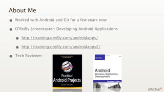About Me
• Worked with Android and Git for a few years now
• O’Reilly Screencaster: Developing Android Applications
  • http://training.oreilly.com/androidapps/
  • http://training.oreilly.com/androidapps2/
• Tech Reviewer:
 