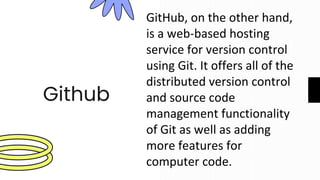 Github
GitHub, on the other hand,
is a web-based hosting
service for version control
using Git. It offers all of the
distributed version control
and source code
management functionality
of Git as well as adding
more features for
computer code.
 