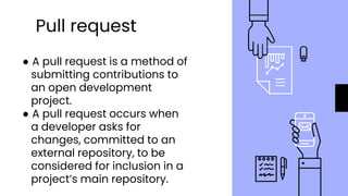 Pull request
● A pull request is a method of
submitting contributions to
an open development
project.
● A pull request occurs when
a developer asks for
changes, committed to an
external repository, to be
considered for inclusion in a
project’s main repository.
 