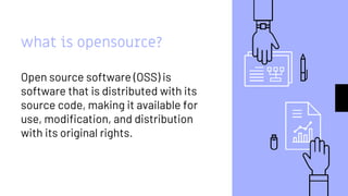 what is opensource?
Open source software (OSS) is
software that is distributed with its
source code, making it available for
use, modification, and distribution
with its original rights.
 