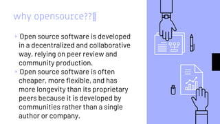 why opensource??🤔
▹Open source software is developed
in a decentralized and collaborative
way, relying on peer review and
community production.
▹Open source software is often
cheaper, more flexible, and has
more longevity than its proprietary
peers because it is developed by
communities rather than a single
author or company.
 