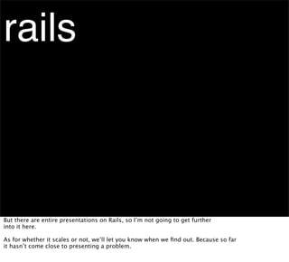 rails



But there are entire presentations on Rails, so I’m not going to get further
into it here.

As for whether it scales or not, we’ll let you know when we ﬁnd out. Because so far
it hasn’t come close to presenting a problem.
 