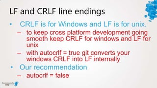 LF and CRLF line endings
•   CRLF is for Windows and LF is for unix.
    – to keep cross platform development going
      smooth keep CRLF for windows and LF for
      unix
    – with autocrlf = true git converts your
      windows CRLF into LF internally
• Our recommendation
    – autocrlf = false
 
