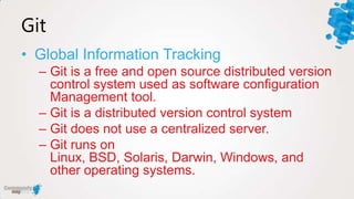 Git
• Global Information Tracking
  – Git is a free and open source distributed version
    control system used as software configuration
    Management tool.
  – Git is a distributed version control system
  – Git does not use a centralized server.
  – Git runs on
    Linux, BSD, Solaris, Darwin, Windows, and
    other operating systems.
 