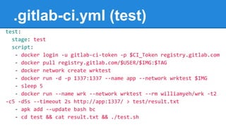 .gitlab-ci.yml (test)
test:
stage: test
script:
- docker login -u gitlab-ci-token -p $CI_Token registry.gitlab.com
- docker pull registry.gitlab.com/$USER/$IMG:$TAG
- docker network create wrktest
- docker run -d -p 1337:1337 --name app --network wrktest $IMG
- sleep 5
- docker run --name wrk --network wrktest --rm williamyeh/wrk -t2
-c5 -d5s --timeout 2s http://app:1337/ > test/result.txt
- apk add --update bash bc
- cd test && cat result.txt && ./test.sh
 