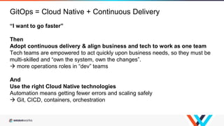 “I want to go faster”
Then
Adopt continuous delivery & align business and tech to work as one team
Tech teams are empowered to act quickly upon business needs, so they must be
multi-skilled and “own the system, own the changes”.
 more operations roles in “dev” teams
And
Use the right Cloud Native technologies
Automation means getting fewer errors and scaling safely
 Git, CICD, containers, orchestration
GitOps = Cloud Native + Continuous Delivery
 